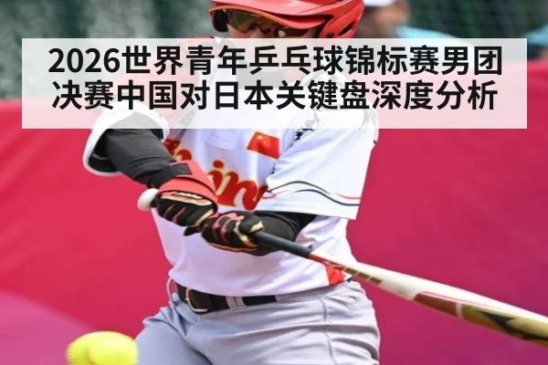 2026世界青年乒乓球锦标赛男团决赛中国对日本关键盘深度分析
